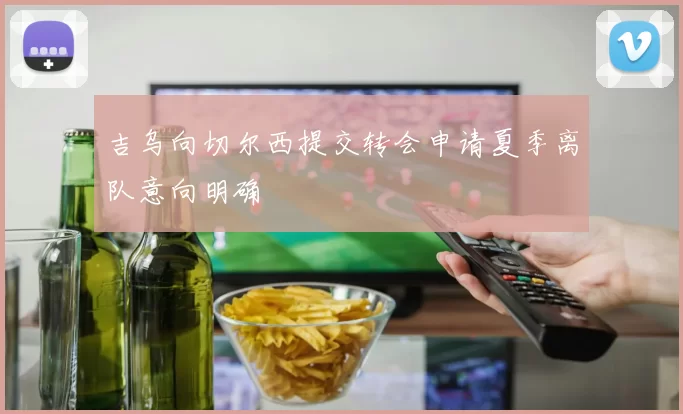 吉乌向切尔西提交转会申请夏季离队意向明确