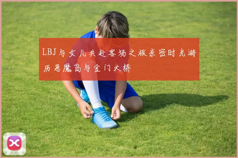 LBJ与女儿共赴客场之旅亲密时光游历恶魔岛与金门大桥