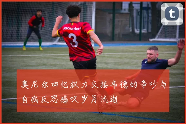 奥尼尔回忆权力交接韦德的争吵与自我反思感叹岁月流逝