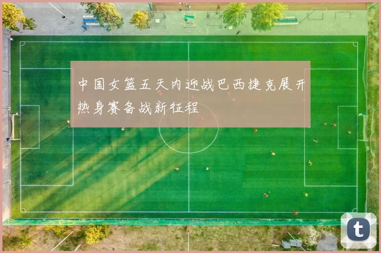 中国女篮五天内迎战巴西捷克展开热身赛备战新征程