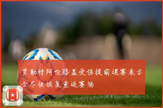 贾勒特阿伦膝盖受伤提前退赛表示会尽快恢复重返赛场