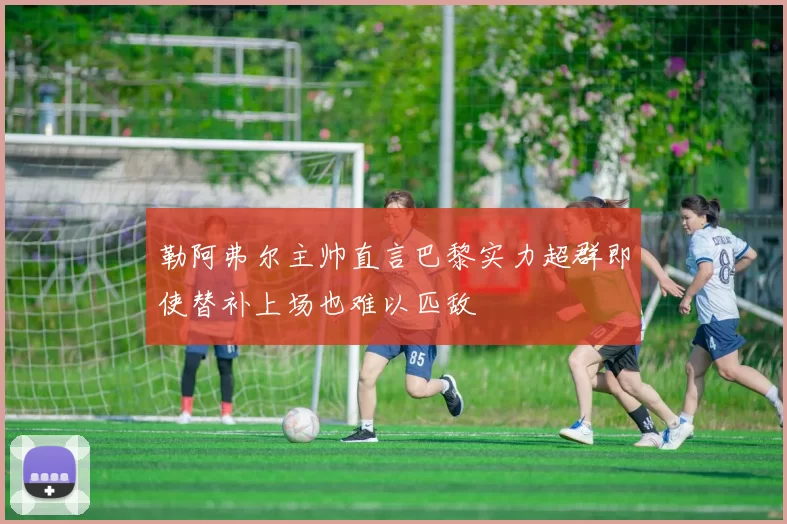 勒阿弗尔主帅直言巴黎实力超群即使替补上场也难以匹敌