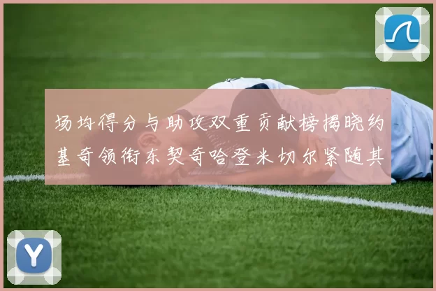 场均得分与助攻双重贡献榜揭晓约基奇领衔东契奇哈登米切尔紧随其后