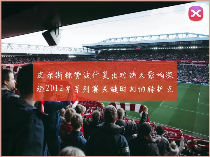 皮尔斯称赞波什复出对热火影响深远2012年系列赛关键时刻的转折点
