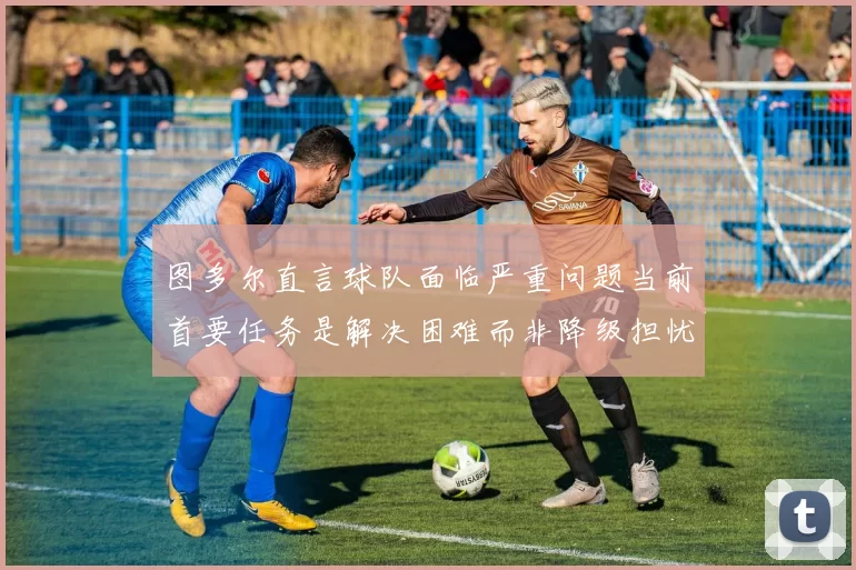 图多尔直言球队面临严重问题当前首要任务是解决困难而非降级担忧