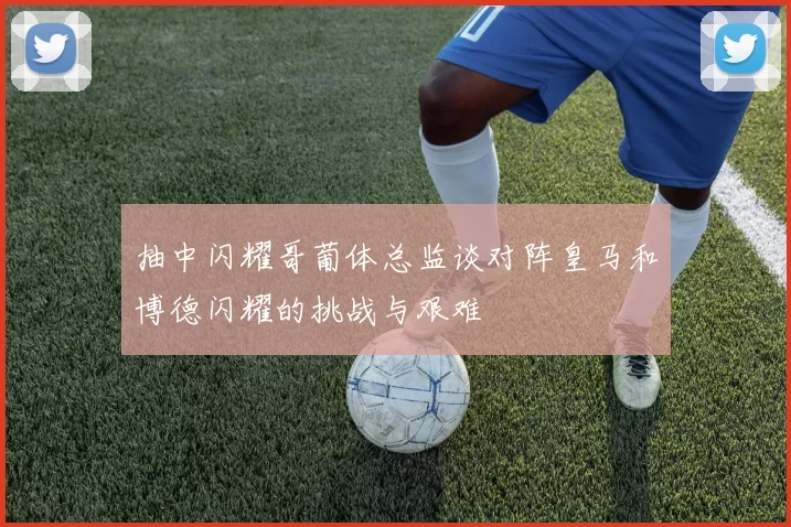 抽中闪耀哥葡体总监谈对阵皇马和博德闪耀的挑战与艰难