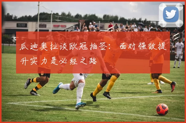瓜迪奥拉谈欧冠抽签：面对强敌提升实力是必经之路