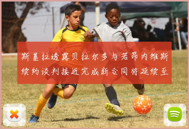 斯基拉透露贝拉尔多与若昂内维斯续约谈判接近完成新合同将延续至2030年