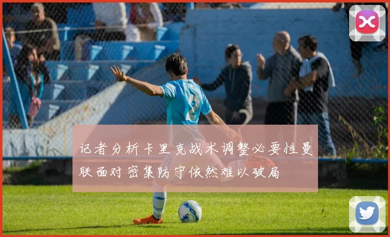 记者分析卡里克战术调整必要性曼联面对密集防守依然难以破局