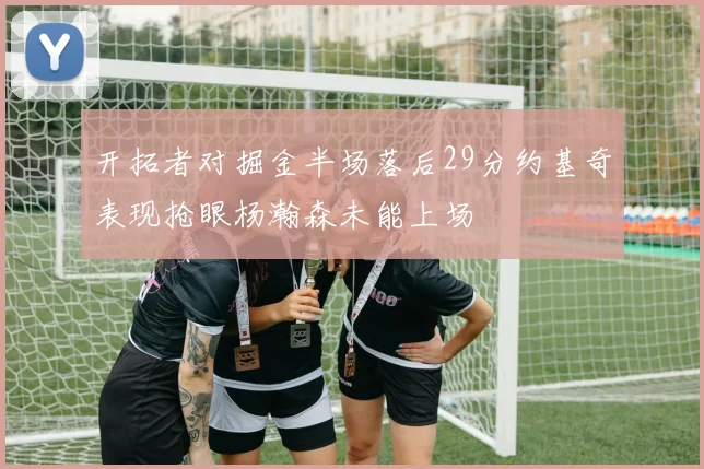开拓者对掘金半场落后29分约基奇表现抢眼杨瀚森未能上场