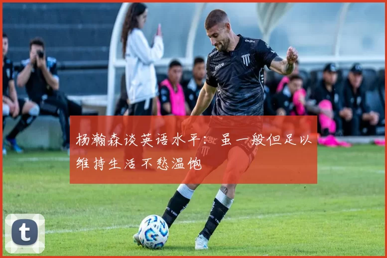 杨瀚森谈英语水平：虽一般但足以维持生活不愁温饱