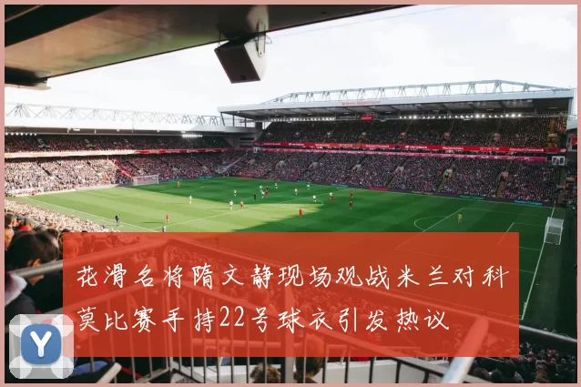 花滑名将隋文静现场观战米兰对科莫比赛手持22号球衣引发热议