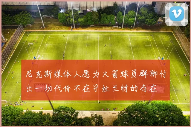 尼克斯媒体人愿为火箭球员群聊付出一切代价不在乎杜兰特的存在