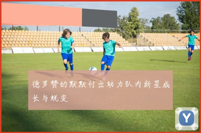 德罗赞的默默付出助力队内新星成长与蜕变