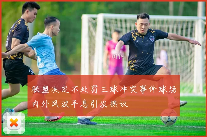 联盟决定不处罚三球冲突事件球场内外风波平息引发热议