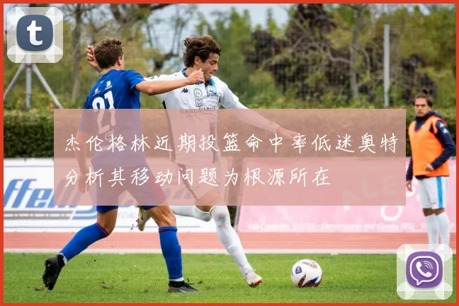 杰伦格林近期投篮命中率低迷奥特分析其移动问题为根源所在