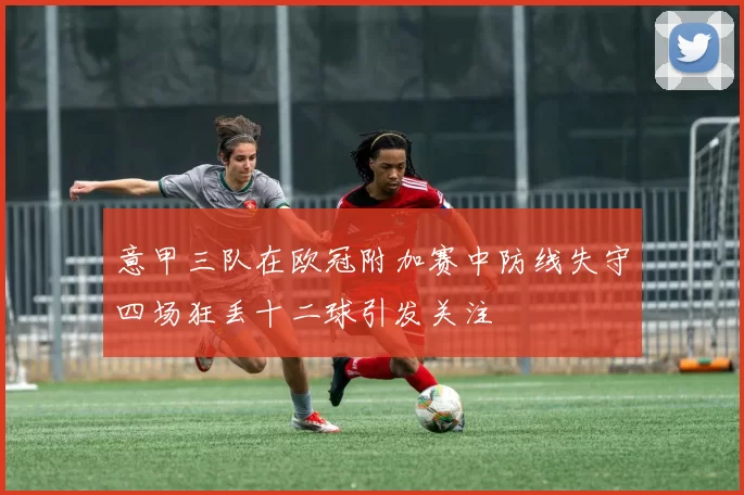 意甲三队在欧冠附加赛中防线失守四场狂丢十二球引发关注