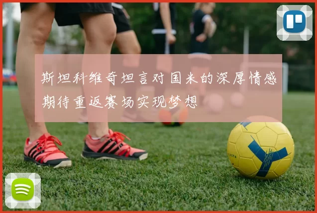 斯坦科维奇坦言对国米的深厚情感期待重返赛场实现梦想